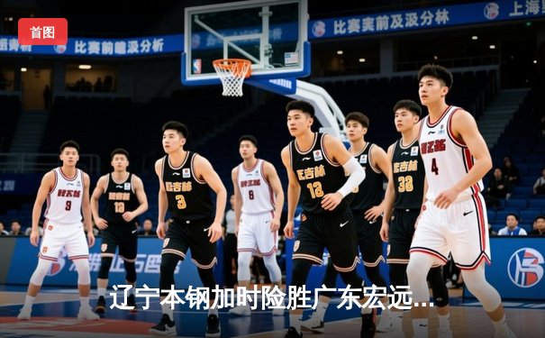 辽宁本钢加时险胜广东宏远，赵继伟关键三分锁定胜局